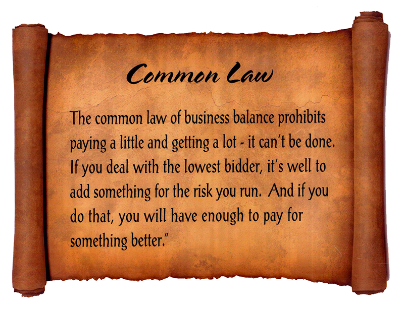 Common Law
The common law of business balance prohibits paying a little and getting a lot - it can't be done. If you deal with the lowest bidder, it's well to add something for the risk you run. And if you do that, you will always have enough to pay for something better.